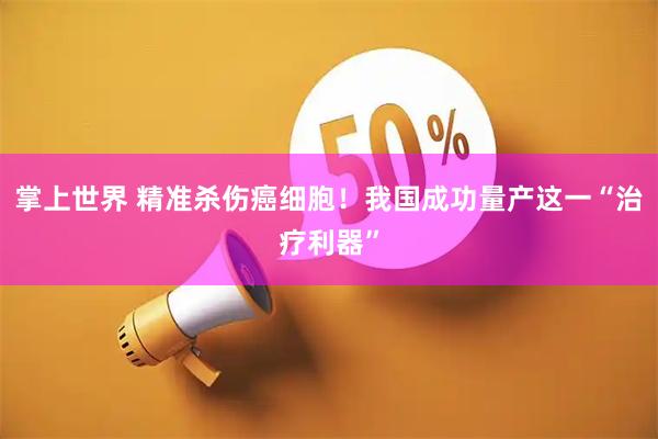 掌上世界 精准杀伤癌细胞！我国成功量产这一“治疗利器”