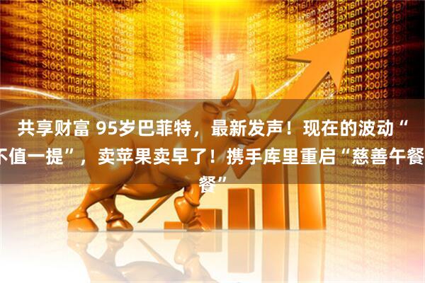 共享财富 95岁巴菲特，最新发声！现在的波动“不值一提”，卖苹果卖早了！携手库里重启“慈善午餐”