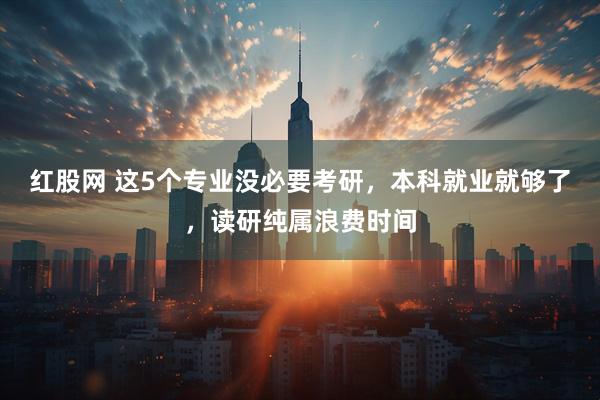 红股网 这5个专业没必要考研，本科就业就够了，读研纯属浪费时间