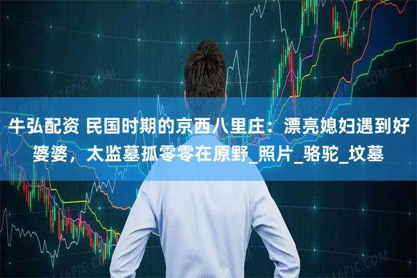 牛弘配资 民国时期的京西八里庄：漂亮媳妇遇到好婆婆，太监墓孤零零在原野_照片_骆驼_坟墓